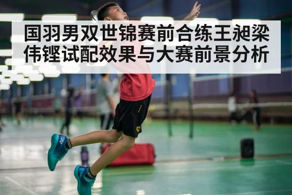 国羽男双世锦赛前合练王昶梁伟铿试配效果与大赛前景分析
